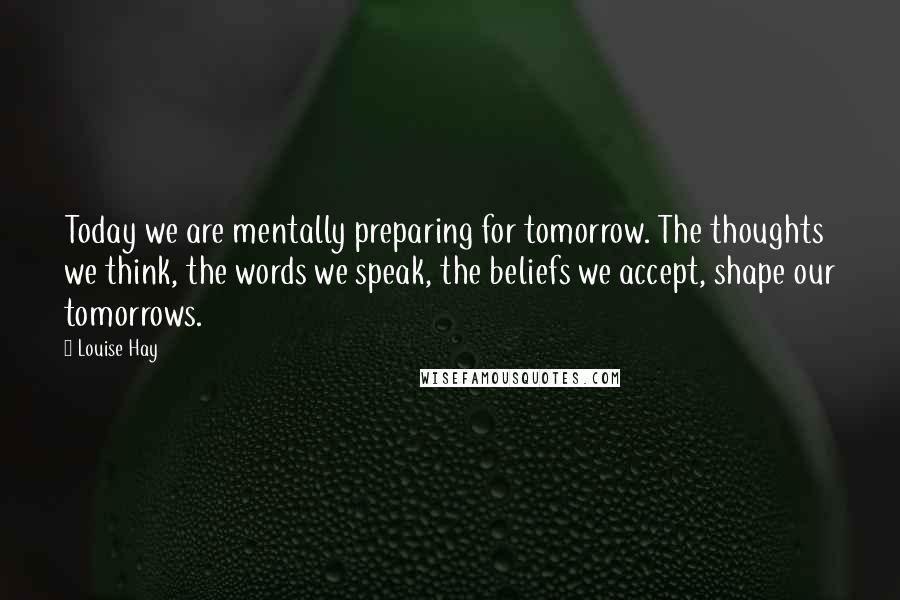 Louise Hay Quotes: Today we are mentally preparing for tomorrow. The thoughts we think, the words we speak, the beliefs we accept, shape our tomorrows.