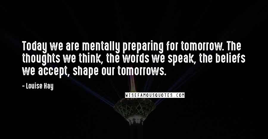 Louise Hay Quotes: Today we are mentally preparing for tomorrow. The thoughts we think, the words we speak, the beliefs we accept, shape our tomorrows.