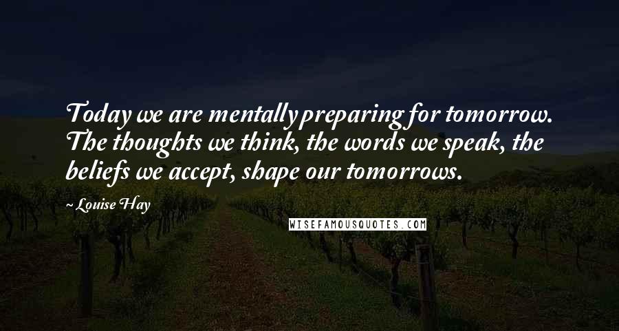 Louise Hay Quotes: Today we are mentally preparing for tomorrow. The thoughts we think, the words we speak, the beliefs we accept, shape our tomorrows.