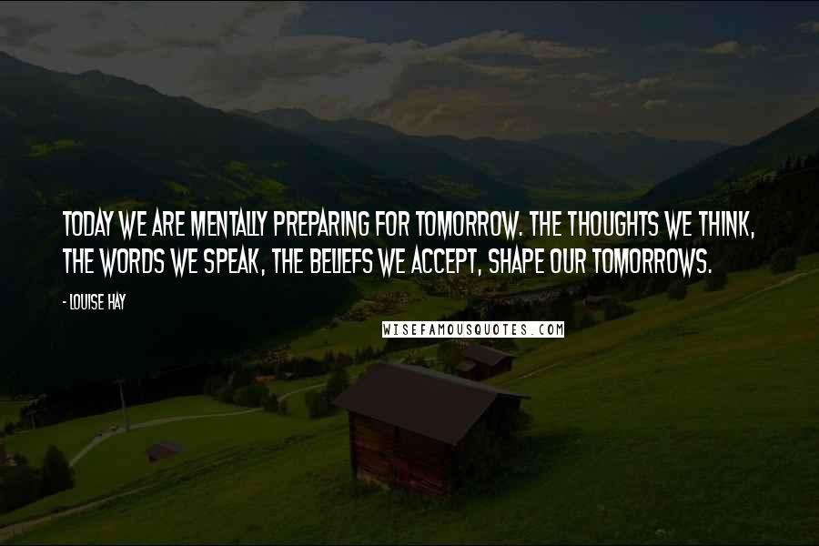 Louise Hay Quotes: Today we are mentally preparing for tomorrow. The thoughts we think, the words we speak, the beliefs we accept, shape our tomorrows.