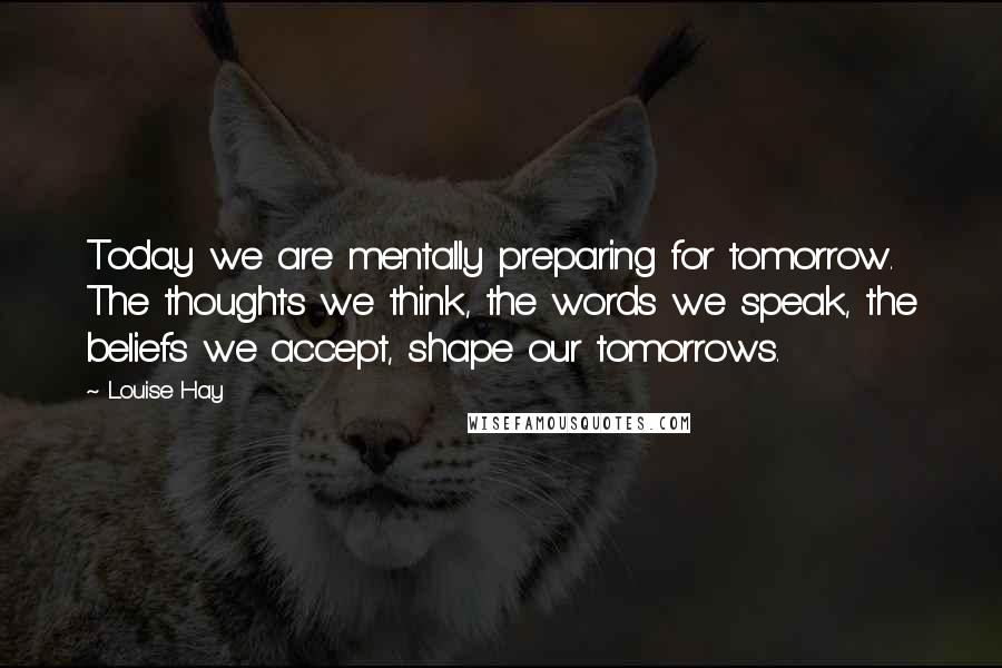 Louise Hay Quotes: Today we are mentally preparing for tomorrow. The thoughts we think, the words we speak, the beliefs we accept, shape our tomorrows.