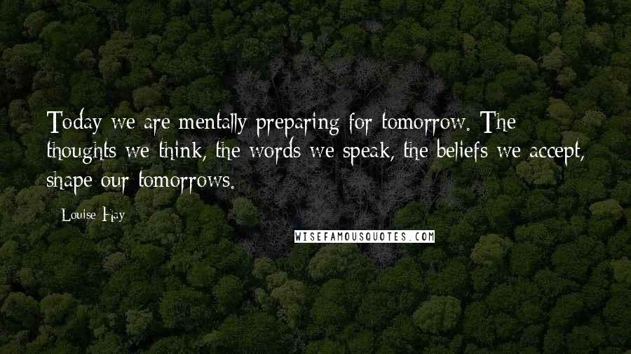 Louise Hay Quotes: Today we are mentally preparing for tomorrow. The thoughts we think, the words we speak, the beliefs we accept, shape our tomorrows.