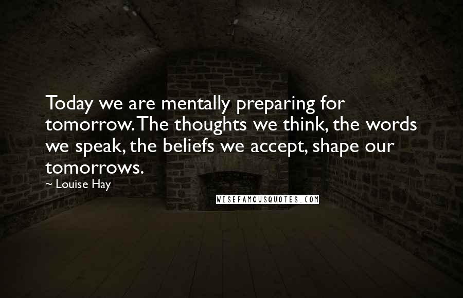 Louise Hay Quotes: Today we are mentally preparing for tomorrow. The thoughts we think, the words we speak, the beliefs we accept, shape our tomorrows.