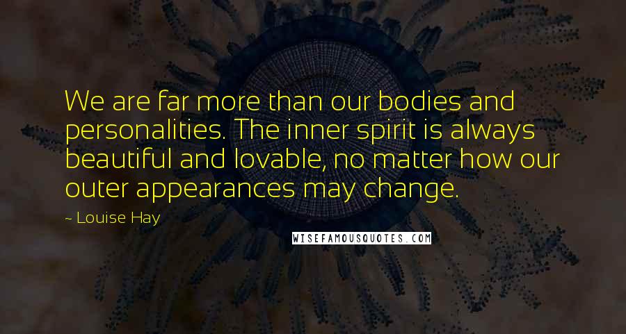 Louise Hay Quotes: We are far more than our bodies and personalities. The inner spirit is always beautiful and lovable, no matter how our outer appearances may change.