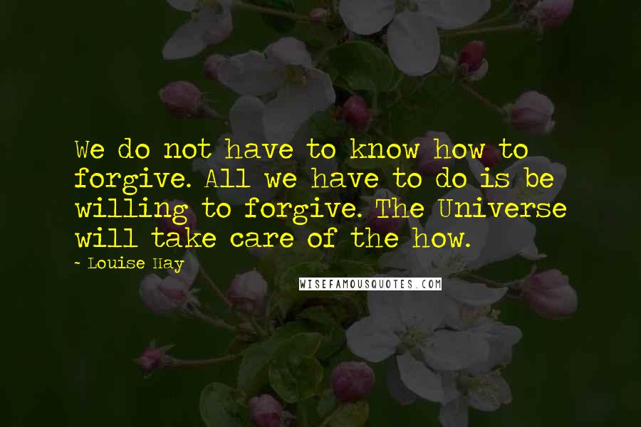 Louise Hay Quotes: We do not have to know how to forgive. All we have to do is be willing to forgive. The Universe will take care of the how.