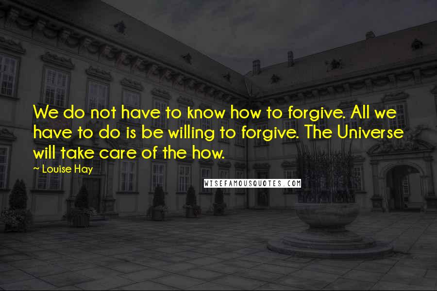 Louise Hay Quotes: We do not have to know how to forgive. All we have to do is be willing to forgive. The Universe will take care of the how.