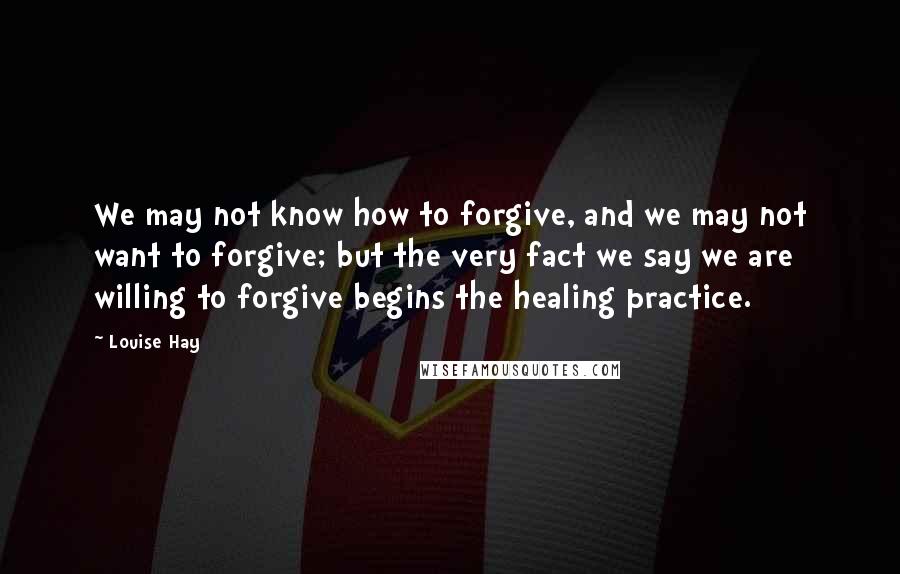 Louise Hay Quotes: We may not know how to forgive, and we may not want to forgive; but the very fact we say we are willing to forgive begins the healing practice.