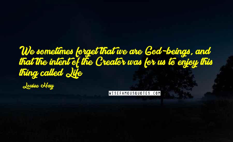 Louise Hay Quotes: We sometimes forget that we are God-beings, and that the intent of the Creator was for us to enjoy this thing called Life!