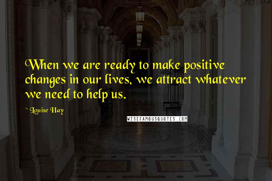 Louise Hay Quotes: When we are ready to make positive changes in our lives, we attract whatever we need to help us.