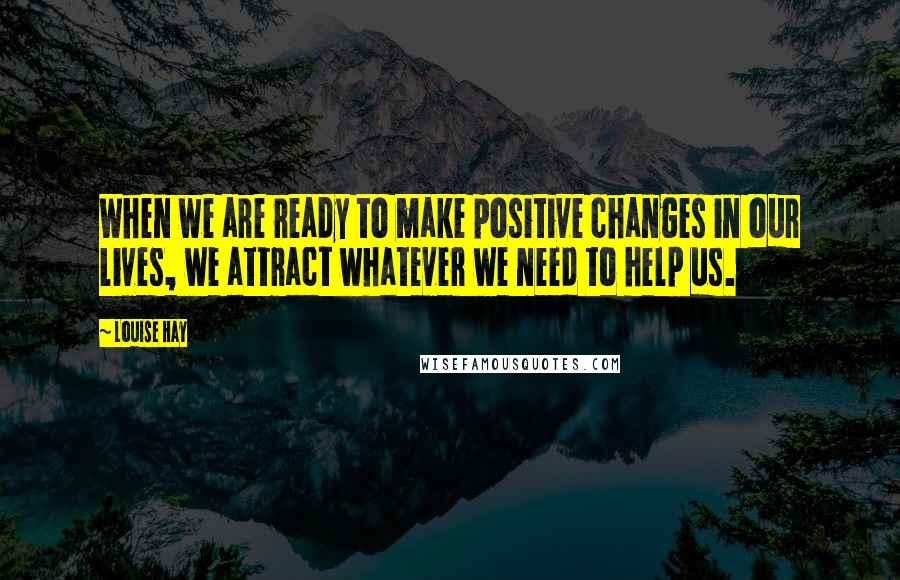 Louise Hay Quotes: When we are ready to make positive changes in our lives, we attract whatever we need to help us.