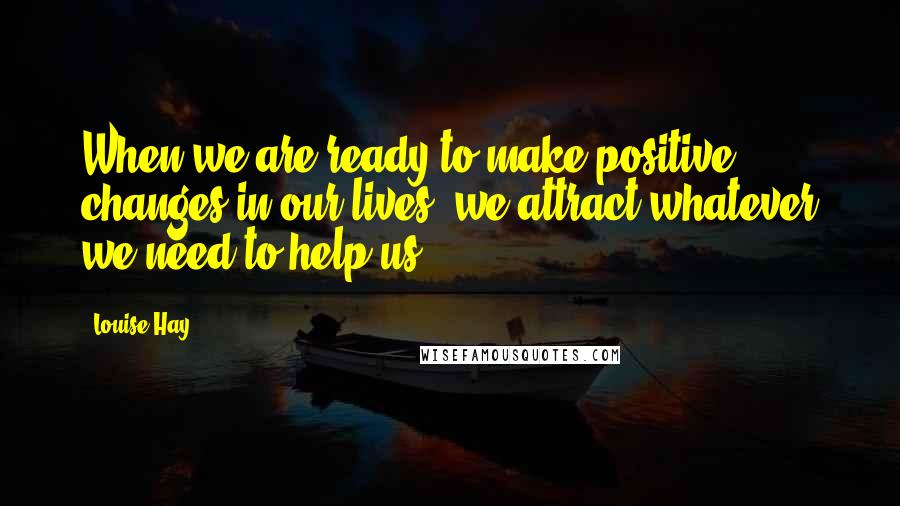 Louise Hay Quotes: When we are ready to make positive changes in our lives, we attract whatever we need to help us.