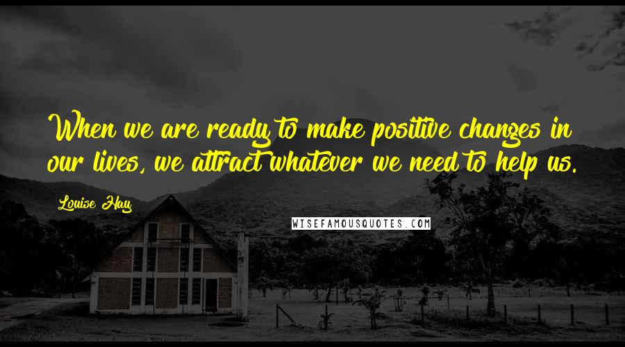 Louise Hay Quotes: When we are ready to make positive changes in our lives, we attract whatever we need to help us.