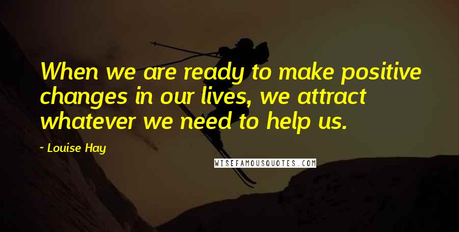 Louise Hay Quotes: When we are ready to make positive changes in our lives, we attract whatever we need to help us.