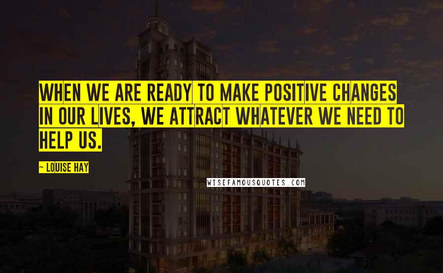 Louise Hay Quotes: When we are ready to make positive changes in our lives, we attract whatever we need to help us.