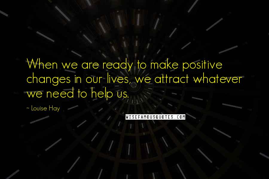 Louise Hay Quotes: When we are ready to make positive changes in our lives, we attract whatever we need to help us.