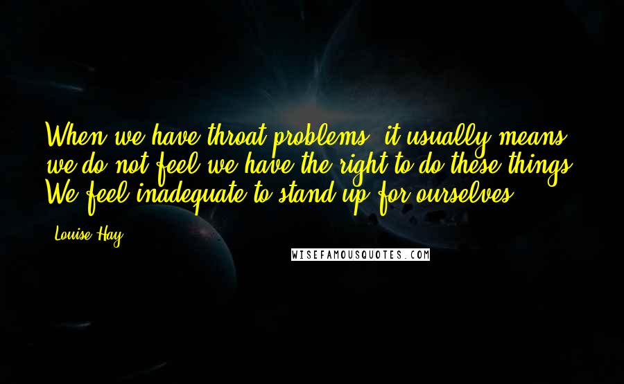 Louise Hay Quotes: When we have throat problems, it usually means we do not feel we have the right to do these things. We feel inadequate to stand up for ourselves.