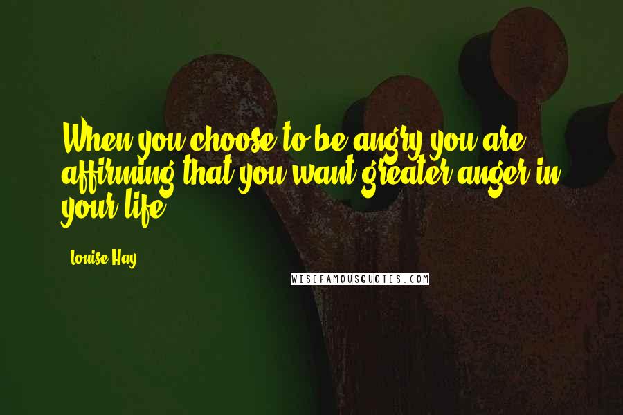 Louise Hay Quotes: When you choose to be angry you are affirming that you want greater anger in your life.