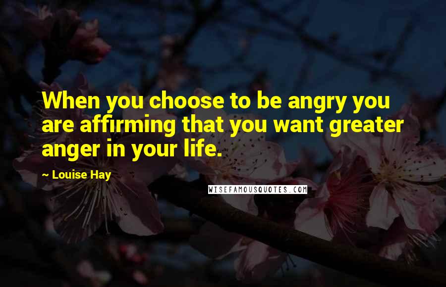 Louise Hay Quotes: When you choose to be angry you are affirming that you want greater anger in your life.