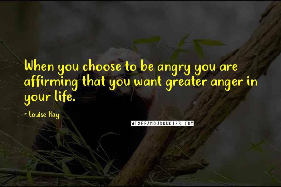 Louise Hay Quotes: When you choose to be angry you are affirming that you want greater anger in your life.