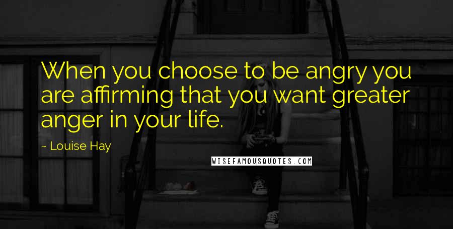 Louise Hay Quotes: When you choose to be angry you are affirming that you want greater anger in your life.