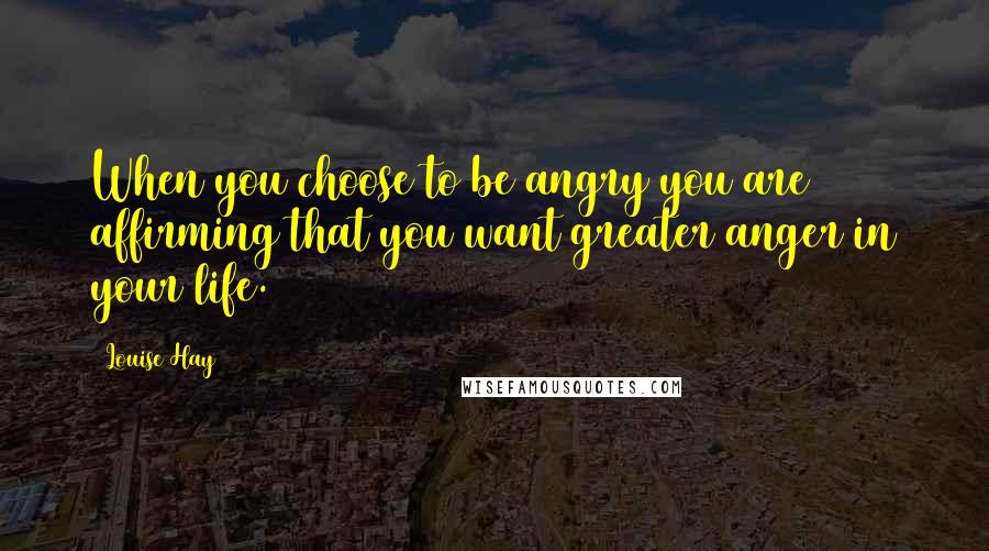 Louise Hay Quotes: When you choose to be angry you are affirming that you want greater anger in your life.