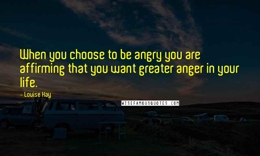 Louise Hay Quotes: When you choose to be angry you are affirming that you want greater anger in your life.