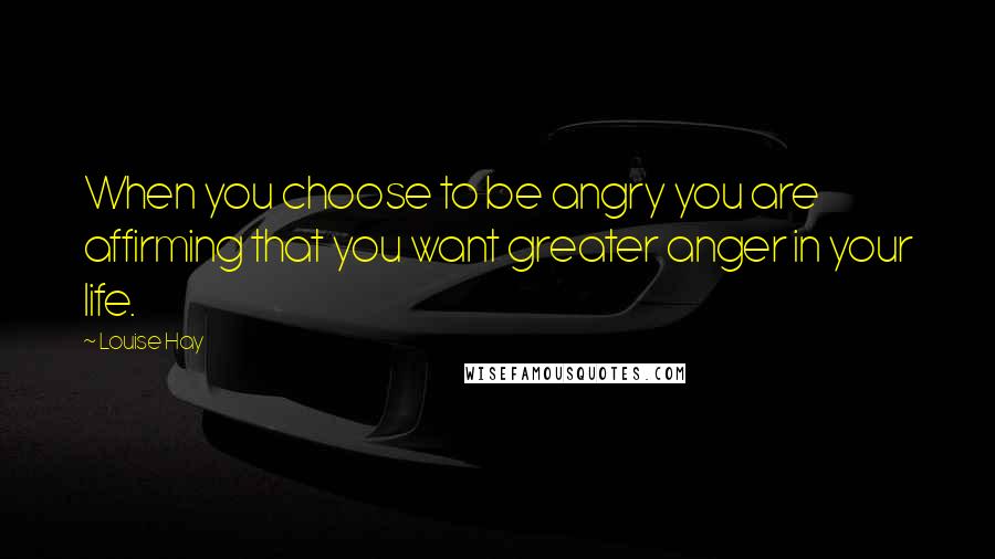 Louise Hay Quotes: When you choose to be angry you are affirming that you want greater anger in your life.