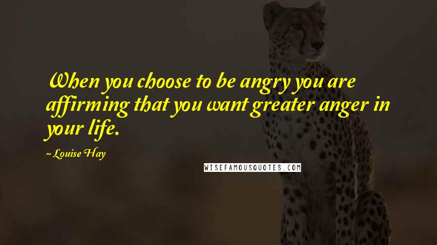 Louise Hay Quotes: When you choose to be angry you are affirming that you want greater anger in your life.