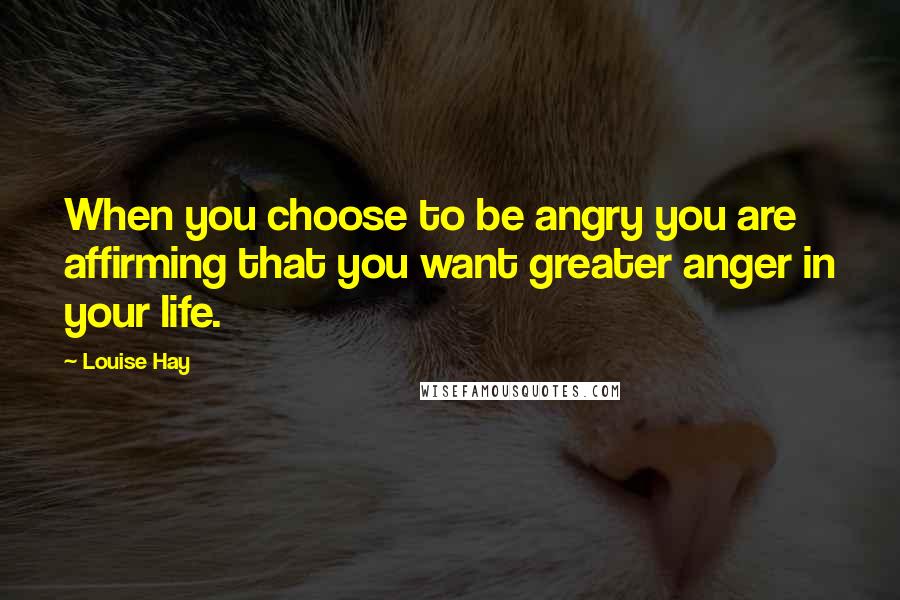 Louise Hay Quotes: When you choose to be angry you are affirming that you want greater anger in your life.
