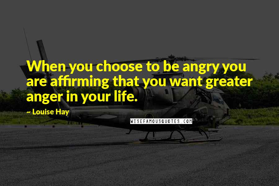 Louise Hay Quotes: When you choose to be angry you are affirming that you want greater anger in your life.