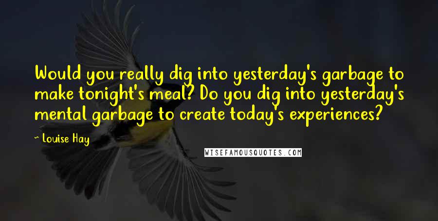 Louise Hay Quotes: Would you really dig into yesterday's garbage to make tonight's meal? Do you dig into yesterday's mental garbage to create today's experiences?