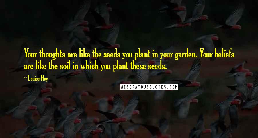 Louise Hay Quotes: Your thoughts are like the seeds you plant in your garden. Your beliefs are like the soil in which you plant these seeds.