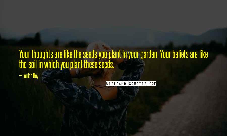 Louise Hay Quotes: Your thoughts are like the seeds you plant in your garden. Your beliefs are like the soil in which you plant these seeds.