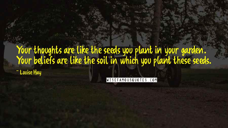 Louise Hay Quotes: Your thoughts are like the seeds you plant in your garden. Your beliefs are like the soil in which you plant these seeds.