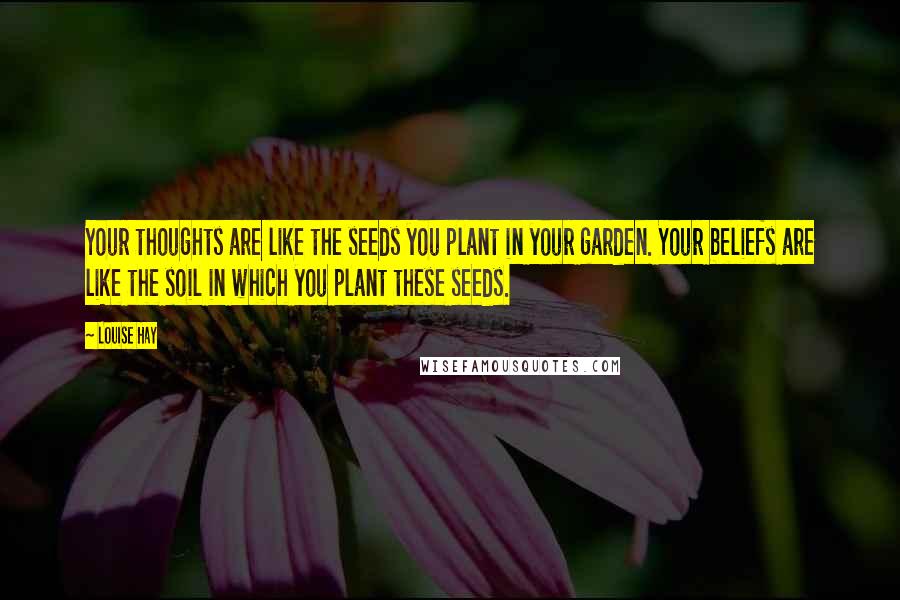 Louise Hay Quotes: Your thoughts are like the seeds you plant in your garden. Your beliefs are like the soil in which you plant these seeds.