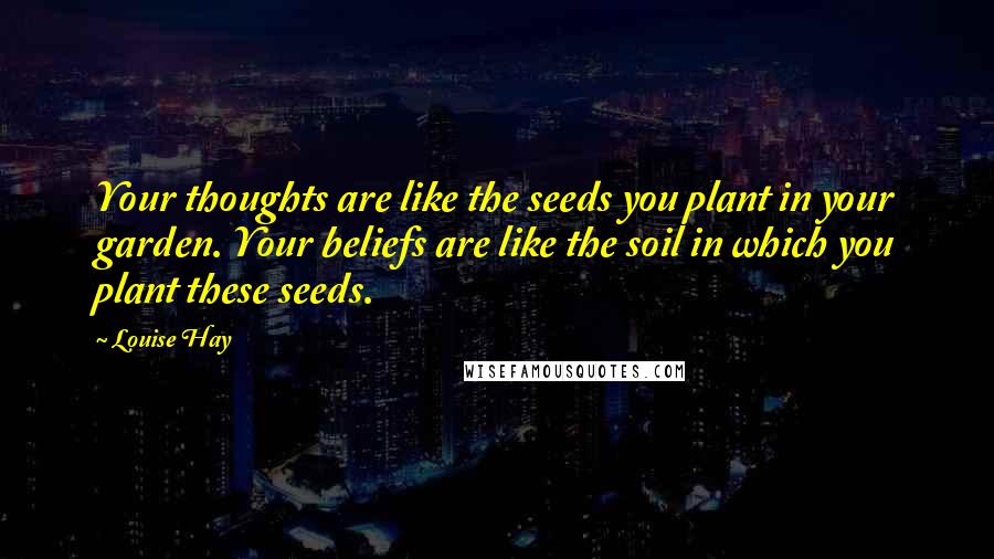 Louise Hay Quotes: Your thoughts are like the seeds you plant in your garden. Your beliefs are like the soil in which you plant these seeds.