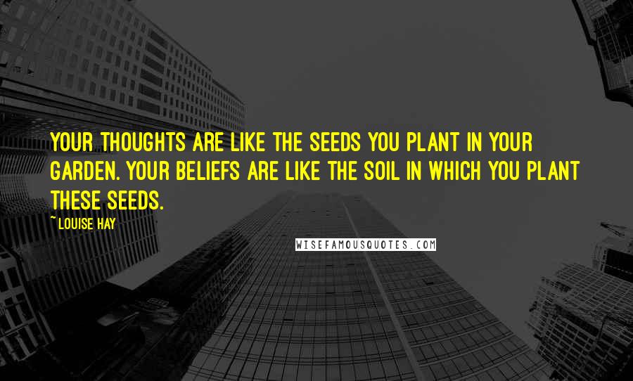Louise Hay Quotes: Your thoughts are like the seeds you plant in your garden. Your beliefs are like the soil in which you plant these seeds.