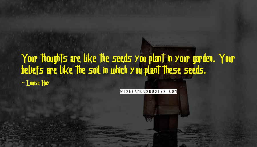 Louise Hay Quotes: Your thoughts are like the seeds you plant in your garden. Your beliefs are like the soil in which you plant these seeds.