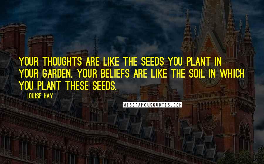 Louise Hay Quotes: Your thoughts are like the seeds you plant in your garden. Your beliefs are like the soil in which you plant these seeds.