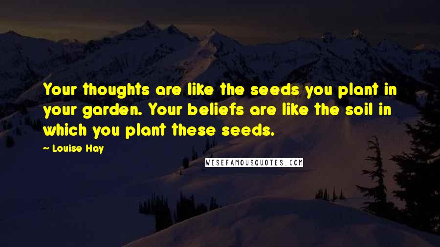 Louise Hay Quotes: Your thoughts are like the seeds you plant in your garden. Your beliefs are like the soil in which you plant these seeds.