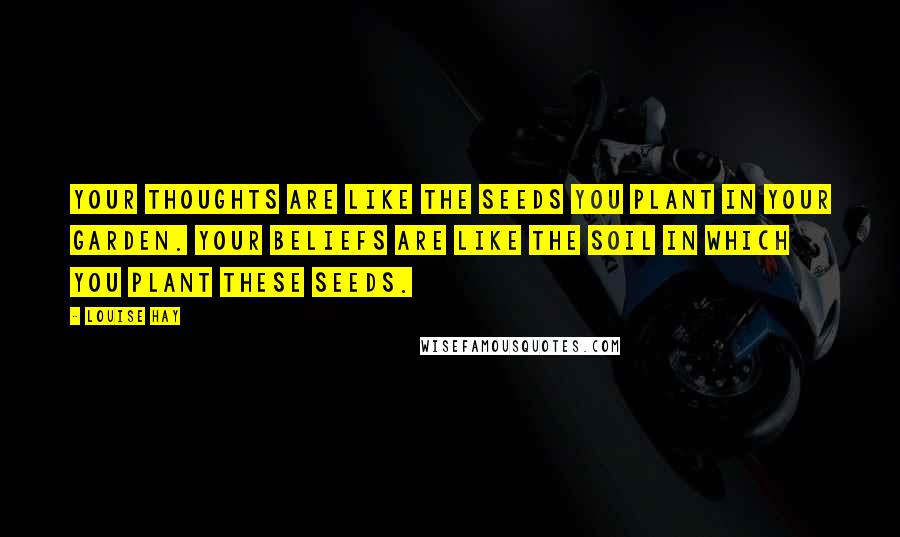 Louise Hay Quotes: Your thoughts are like the seeds you plant in your garden. Your beliefs are like the soil in which you plant these seeds.