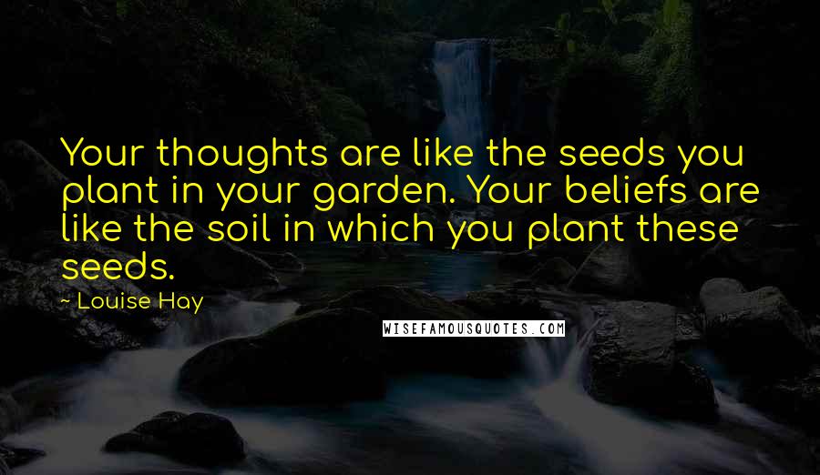 Louise Hay Quotes: Your thoughts are like the seeds you plant in your garden. Your beliefs are like the soil in which you plant these seeds.