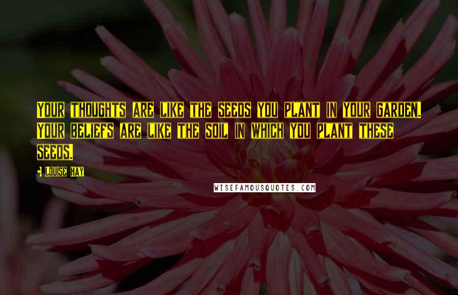 Louise Hay Quotes: Your thoughts are like the seeds you plant in your garden. Your beliefs are like the soil in which you plant these seeds.