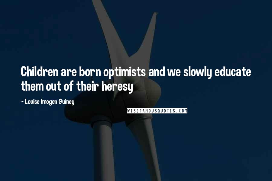 Louise Imogen Guiney Quotes: Children are born optimists and we slowly educate them out of their heresy