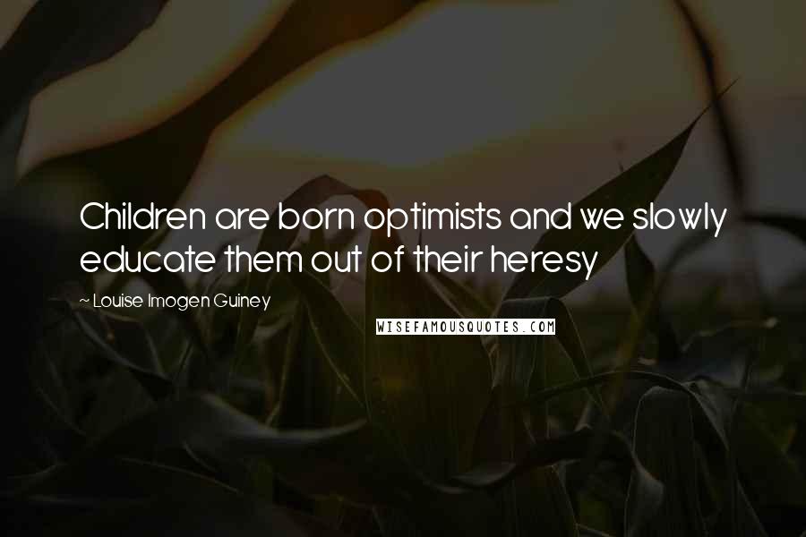 Louise Imogen Guiney Quotes: Children are born optimists and we slowly educate them out of their heresy