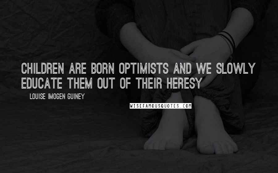 Louise Imogen Guiney Quotes: Children are born optimists and we slowly educate them out of their heresy