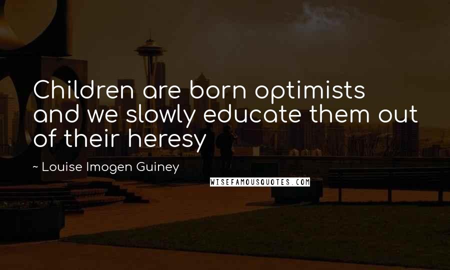 Louise Imogen Guiney Quotes: Children are born optimists and we slowly educate them out of their heresy