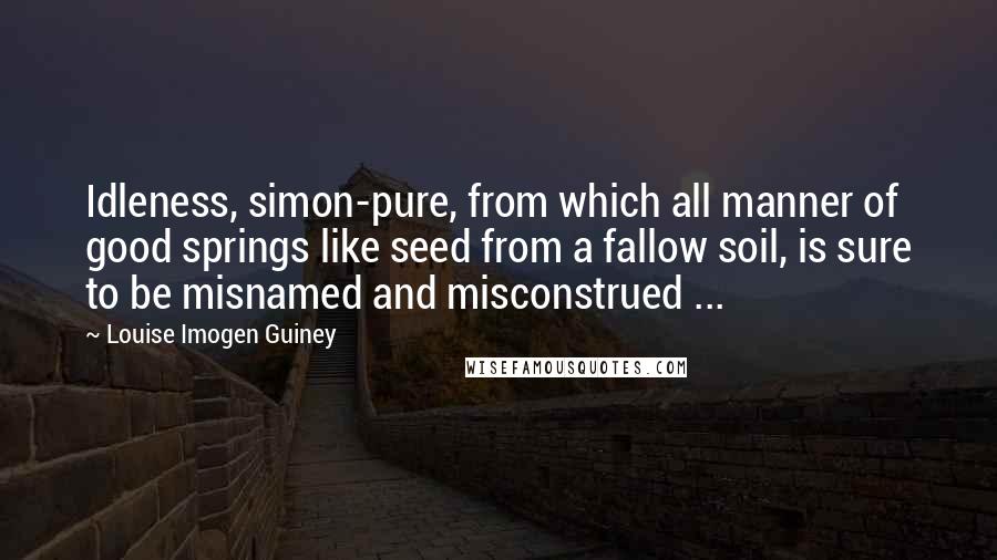 Louise Imogen Guiney Quotes: Idleness, simon-pure, from which all manner of good springs like seed from a fallow soil, is sure to be misnamed and misconstrued ...