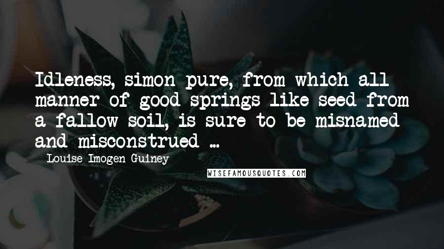 Louise Imogen Guiney Quotes: Idleness, simon-pure, from which all manner of good springs like seed from a fallow soil, is sure to be misnamed and misconstrued ...