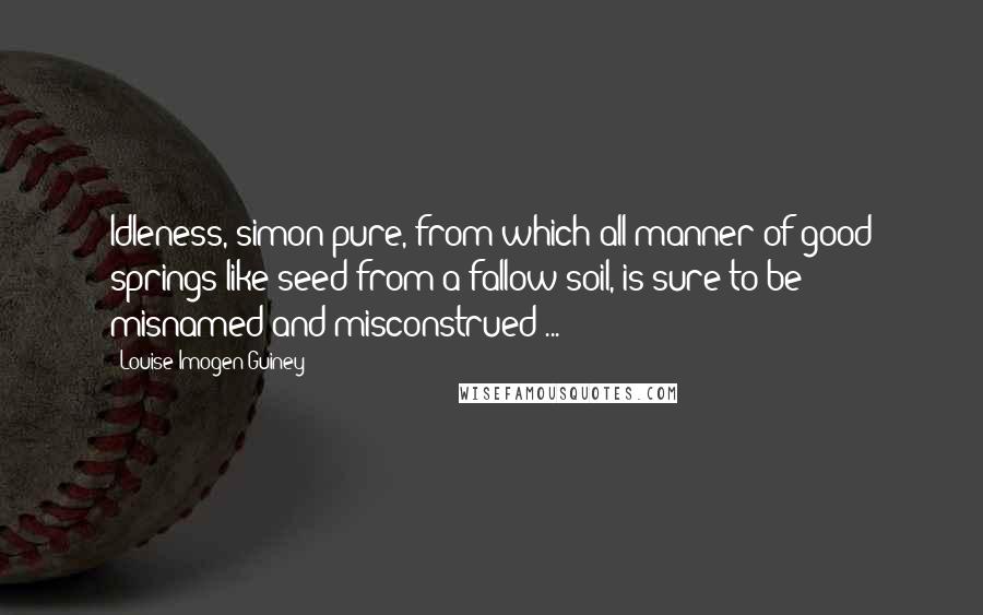 Louise Imogen Guiney Quotes: Idleness, simon-pure, from which all manner of good springs like seed from a fallow soil, is sure to be misnamed and misconstrued ...